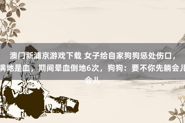 澳门新浦京游戏下载 女子给自家狗狗惩处伤口，满地是血，期间晕血倒地6次，狗狗：要不你先躺会儿