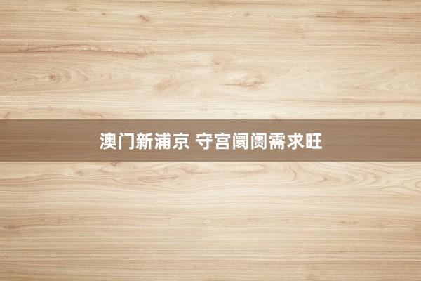 澳门新浦京 守宫阛阓需求旺
