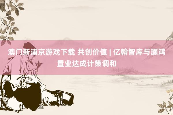 澳门新浦京游戏下载 共创价值 | 亿翰智库与灏鸿置业达成计策调和