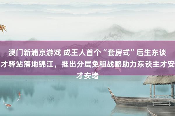 澳门新浦京游戏 成王人首个“套房式”后生东谈主才驿站落地锦江，推出分层免租战略助力东谈主才安堵