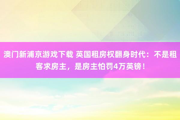 澳门新浦京游戏下载 英国租房权翻身时代：不是租客求房主，是房主怕罚4万英镑！