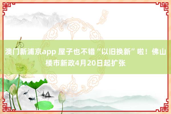 澳门新浦京app 屋子也不错“以旧换新”啦！佛山楼市新政4月20日起扩张