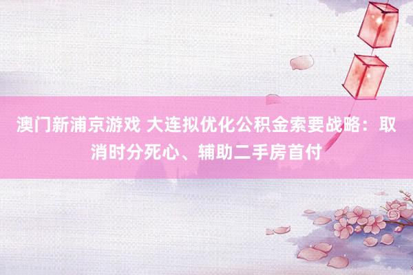 澳门新浦京游戏 大连拟优化公积金索要战略：取消时分死心、辅助二手房首付