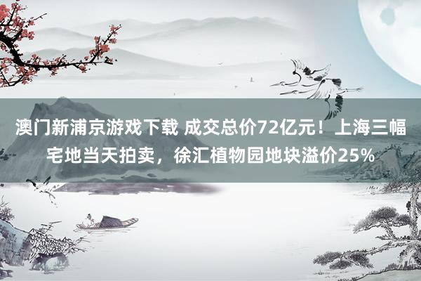 澳门新浦京游戏下载 成交总价72亿元！上海三幅宅地当天拍卖，徐汇植物园地块溢价25%