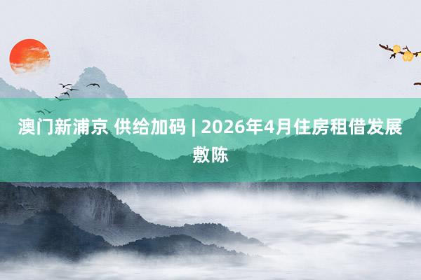澳门新浦京 供给加码 | 2026年4月住房租借发展敷陈