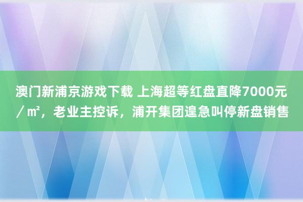 澳门新浦京游戏下载 上海超等红盘直降7000元／㎡，老业主控诉，浦开集团遑急叫停新盘销售