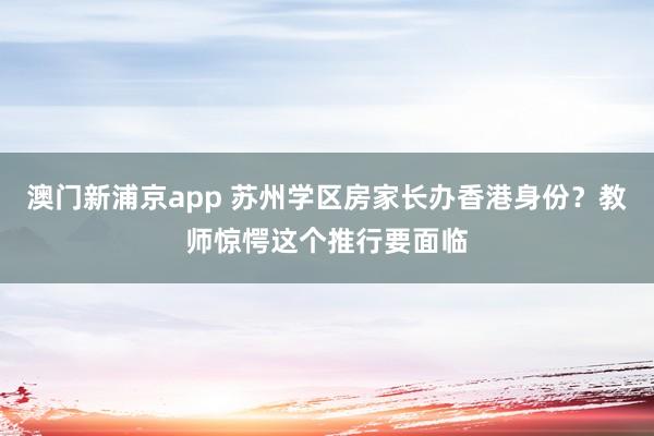澳门新浦京app 苏州学区房家长办香港身份？教师惊愕这个推行要面临