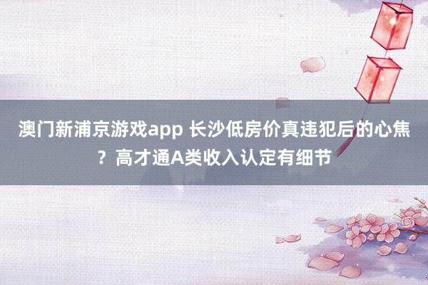 澳门新浦京游戏app 长沙低房价真违犯后的心焦？高才通A类收入认定有细节