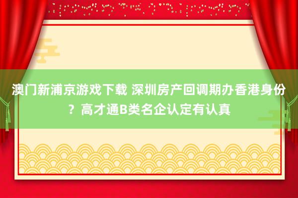 澳门新浦京游戏下载 深圳房产回调期办香港身份？高才通B类名企认定有认真