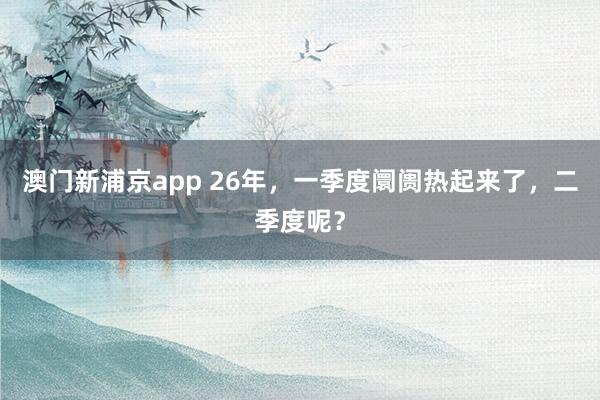 澳门新浦京app 26年，一季度阛阓热起来了，二季度呢？