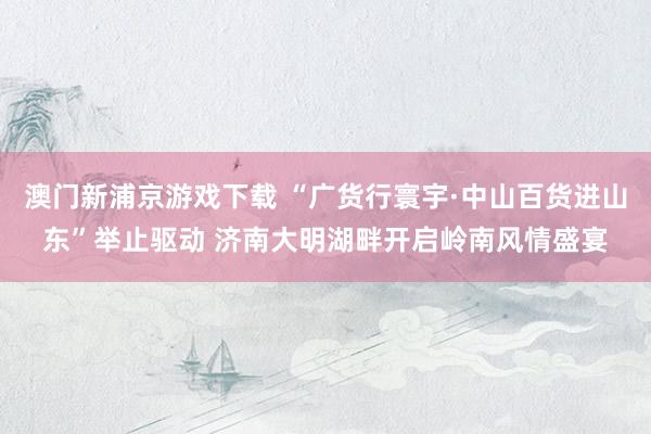 澳门新浦京游戏下载 “广货行寰宇·中山百货进山东”举止驱动 济南大明湖畔开启岭南风情盛宴