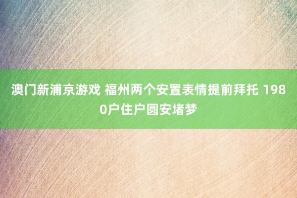 澳门新浦京游戏 福州两个安置表情提前拜托 1980户住户圆安堵梦