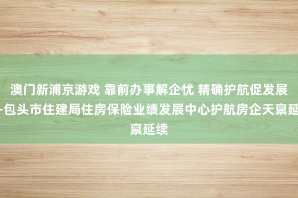 澳门新浦京游戏 靠前办事解企忧 精确护航促发展——包头市住建局住房保险业绩发展中心护航房企天禀延续