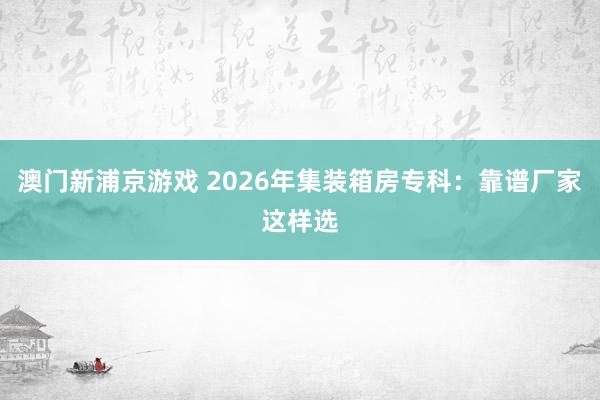 澳门新浦京游戏 2026年集装箱房专科：靠谱厂家这样选