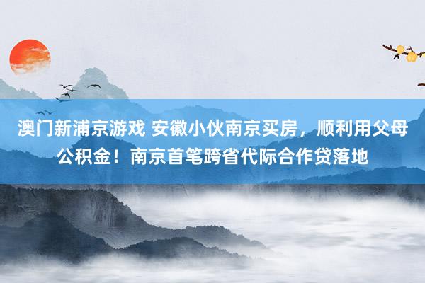 澳门新浦京游戏 安徽小伙南京买房，顺利用父母公积金！南京首笔跨省代际合作贷落地