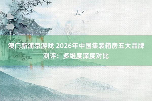 澳门新浦京游戏 2026年中国集装箱房五大品牌测评：多维度深度对比
