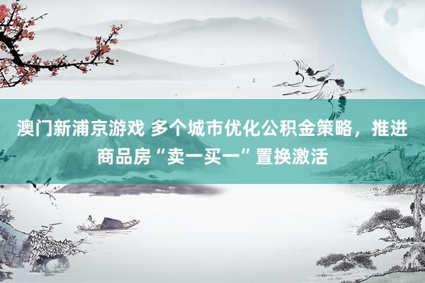 澳门新浦京游戏 多个城市优化公积金策略，推进商品房“卖一买一”置换激活