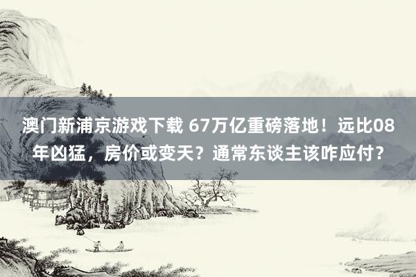 澳门新浦京游戏下载 67万亿重磅落地！远比08年凶猛，房价或变天？通常东谈主该咋应付？
