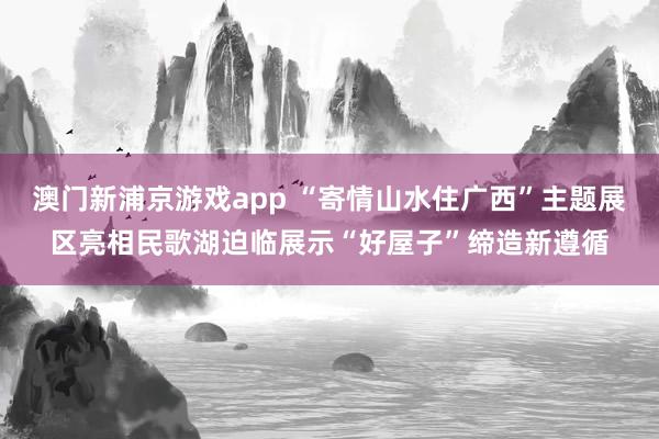 澳门新浦京游戏app “寄情山水住广西”主题展区亮相民歌湖迫临展示“好屋子”缔造新遵循