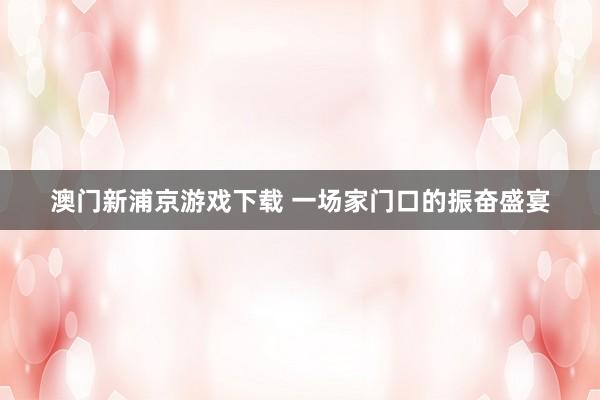 澳门新浦京游戏下载 一场家门口的振奋盛宴