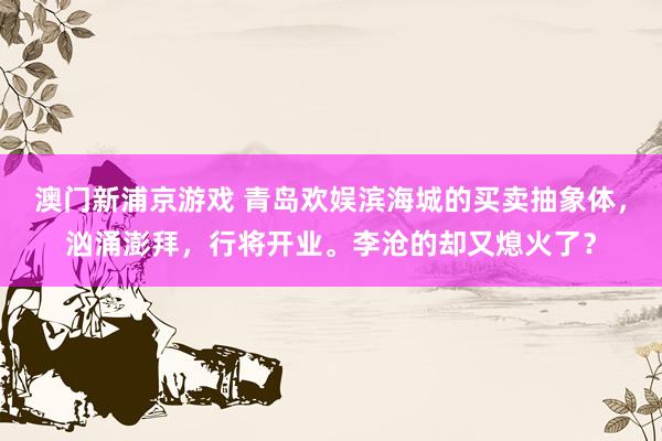 澳门新浦京游戏 青岛欢娱滨海城的买卖抽象体，汹涌澎拜，行将开业。李沧的却又熄火了？