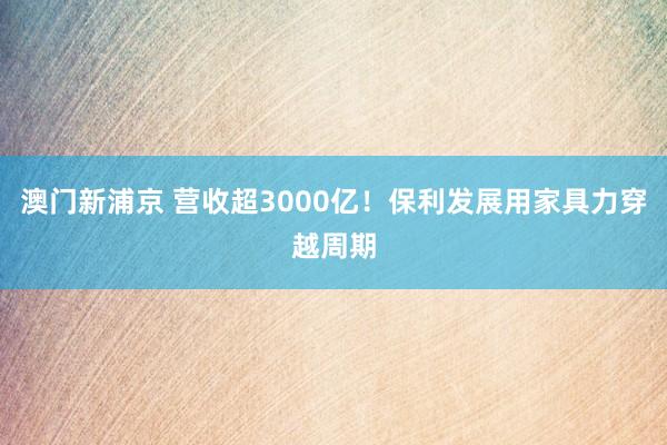 澳门新浦京 营收超3000亿！保利发展用家具力穿越周期