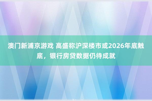 澳门新浦京游戏 高盛称沪深楼市或2026年底触底，银行房贷数据仍待成就