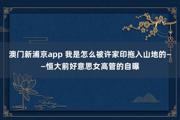澳门新浦京app 我是怎么被许家印拖入山地的——恒大前好意思女高管的自曝