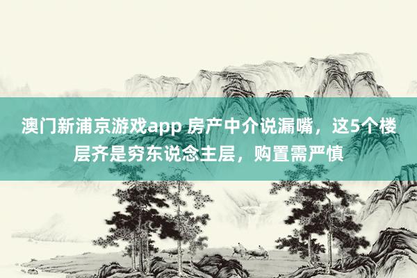 澳门新浦京游戏app 房产中介说漏嘴，这5个楼层齐是穷东说念主层，购置需严慎