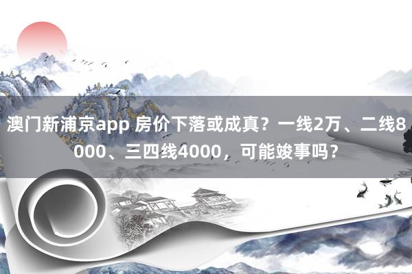 澳门新浦京app 房价下落或成真？一线2万、二线8000、三四线4000，可能竣事吗？
