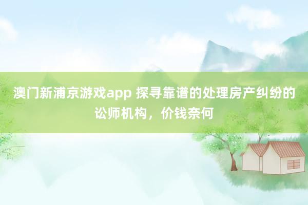 澳门新浦京游戏app 探寻靠谱的处理房产纠纷的讼师机构，价钱奈何