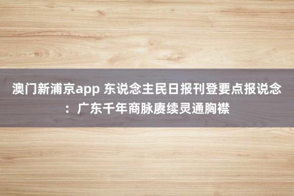 澳门新浦京app 东说念主民日报刊登要点报说念：广东千年商脉赓续灵通胸襟