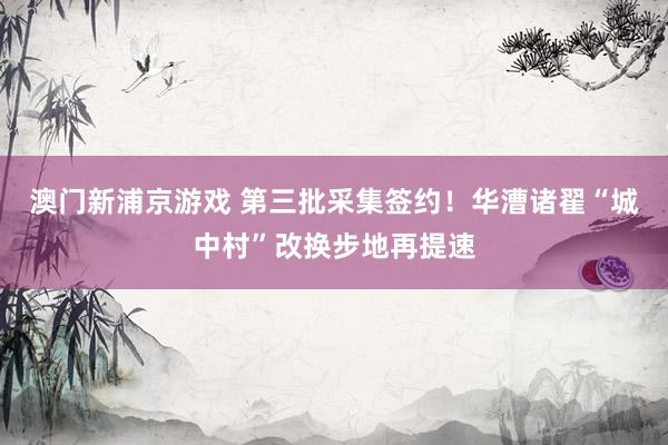 澳门新浦京游戏 第三批采集签约！华漕诸翟“城中村”改换步地再提速