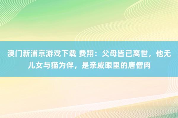 澳门新浦京游戏下载 费翔：父母皆已离世，他无儿女与猫为伴，是亲戚眼里的唐僧肉