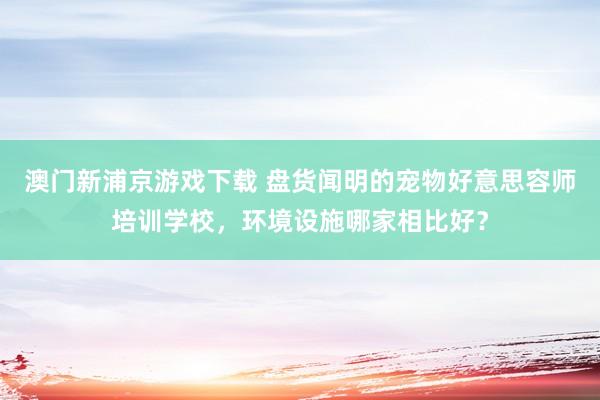 澳门新浦京游戏下载 盘货闻明的宠物好意思容师培训学校，环境设施哪家相比好？