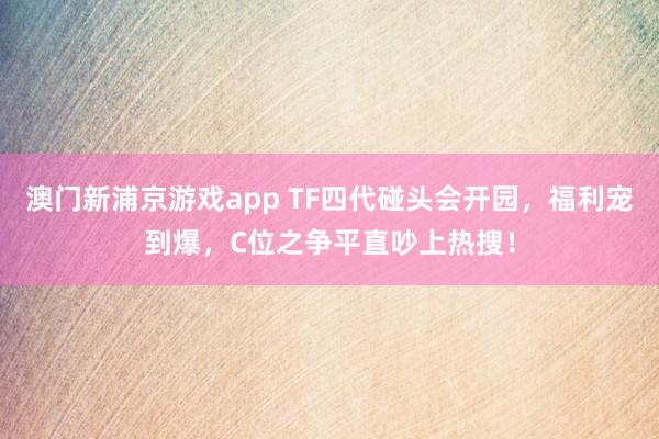澳门新浦京游戏app TF四代碰头会开园，福利宠到爆，C位之争平直吵上热搜！