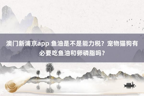 澳门新浦京app 鱼油是不是能力税？宠物猫狗有必要吃鱼油和卵磷脂吗？
