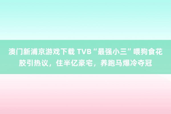 澳门新浦京游戏下载 TVB“最强小三”喂狗食花胶引热议，住半亿豪宅，养跑马爆冷夺冠