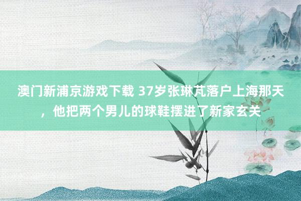 澳门新浦京游戏下载 37岁张琳芃落户上海那天，他把两个男儿的球鞋摆进了新家玄关
