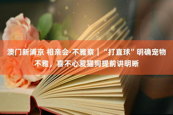 澳门新浦京 相亲会·不雅察︱“打直球”明确宠物不雅，喜不心爱猫狗提前讲明晰