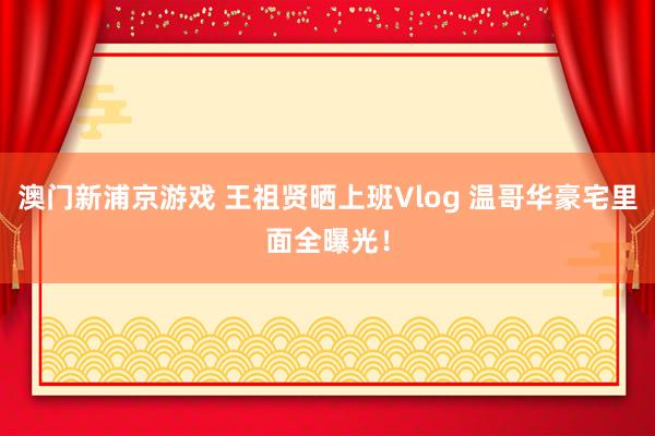 澳门新浦京游戏 王祖贤晒上班Vlog 温哥华豪宅里面全曝光！