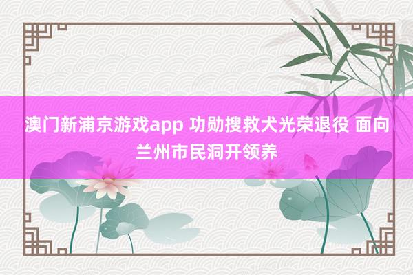澳门新浦京游戏app 功勋搜救犬光荣退役 面向兰州市民洞开领养