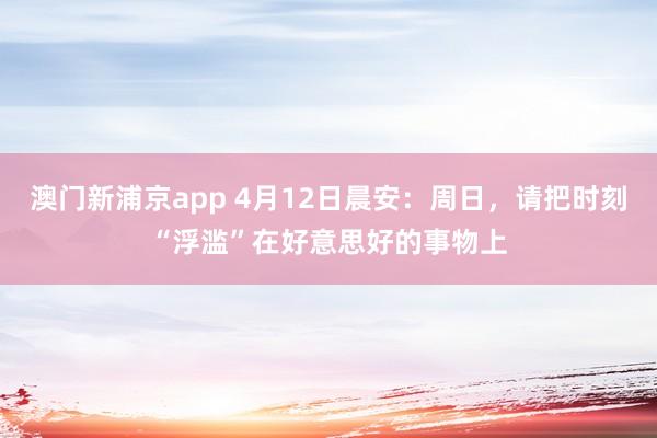 澳门新浦京app 4月12日晨安：周日，请把时刻“浮滥”在好意思好的事物上