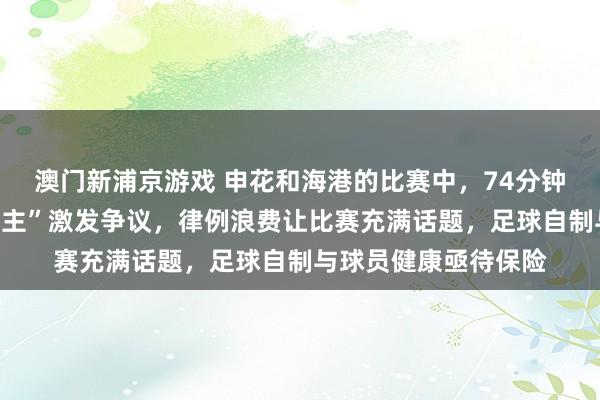 澳门新浦京游戏 申花和海港的比赛中，74分钟的“脑荡漾换东说念主”激发争议，律例浪费让比赛充满话题，足球自制与球员健康亟待保险