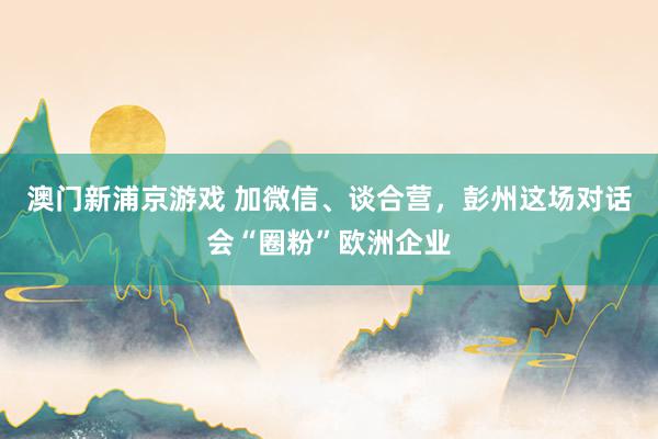 澳门新浦京游戏 加微信、谈合营，彭州这场对话会“圈粉”欧洲企业