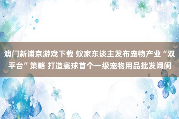 澳门新浦京游戏下载 蚁家东谈主发布宠物产业“双平台”策略 打造寰球首个一级宠物用品批发阛阓