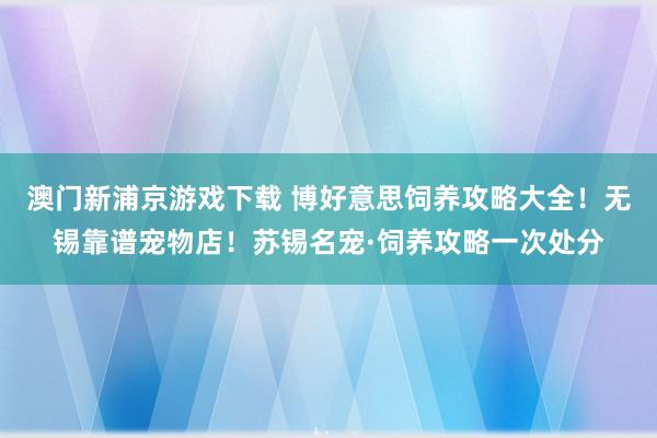 澳门新浦京游戏下载 博好意思饲养攻略大全！无锡靠谱宠物店！苏锡名宠·饲养攻略一次处分
