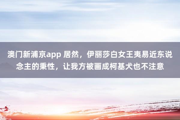澳门新浦京app 居然，伊丽莎白女王夷易近东说念主的秉性，让我方被画成柯基犬也不注意