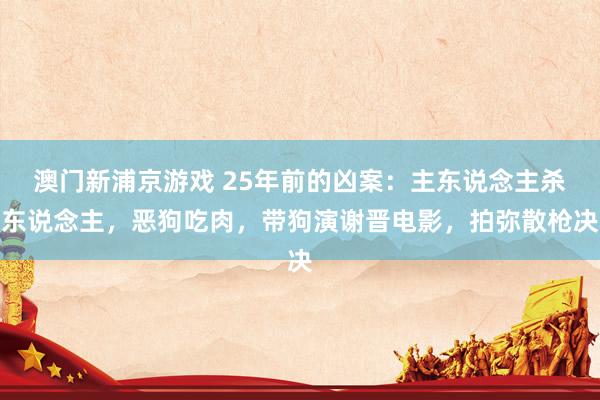 澳门新浦京游戏 25年前的凶案：主东说念主杀东说念主，恶狗吃肉，带狗演谢晋电影，拍弥散枪决
