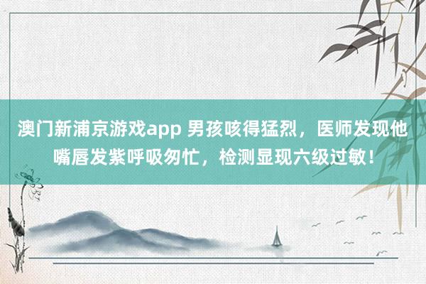 澳门新浦京游戏app 男孩咳得猛烈，医师发现他嘴唇发紫呼吸匆忙，检测显现六级过敏！